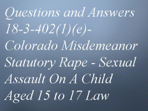 Questions and Answers 18-3-402(1)(e)- Colorado Misdemeanor Statutory Rape - Sexual Assault On A Child Aged 15 to 17 Law